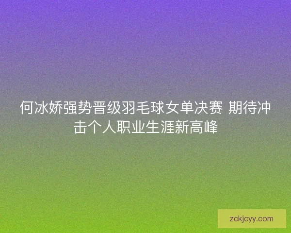 何冰娇强势晋级羽毛球女单决赛 期待冲击个人职业生涯新高峰