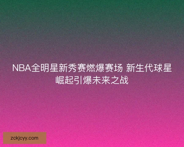 NBA全明星新秀赛燃爆赛场 新生代球星崛起引爆未来之战