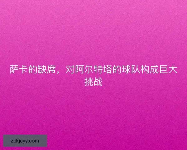 萨卡的缺席，对阿尔特塔的球队构成巨大挑战