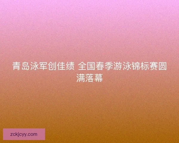 青岛泳军创佳绩 全国春季游泳锦标赛圆满落幕