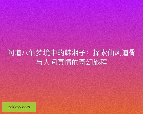 问道八仙梦境中的韩湘子：探索仙风道骨与人间真情的奇幻旅程