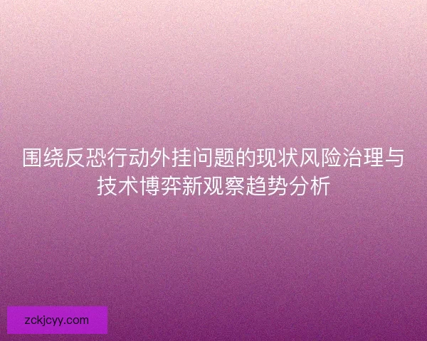 围绕反恐行动外挂问题的现状风险治理与技术博弈新观察趋势分析