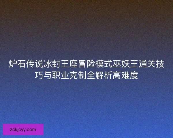炉石传说冰封王座冒险模式巫妖王通关技巧与职业克制全解析高难度