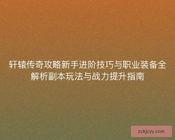 轩辕传奇攻略新手进阶技巧与职业装备全解析副本玩法与战力提升指南