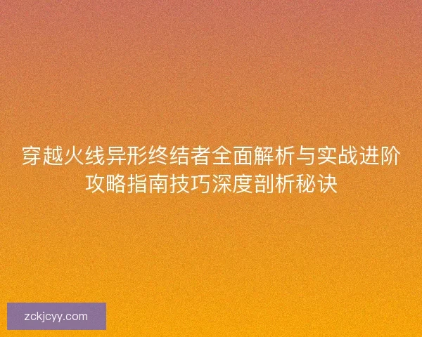穿越火线异形终结者全面解析与实战进阶攻略指南技巧深度剖析秘诀