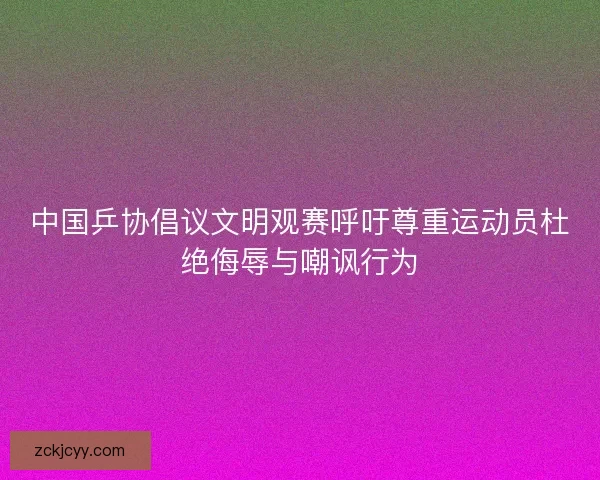 中国乒协倡议文明观赛呼吁尊重运动员杜绝侮辱与嘲讽行为