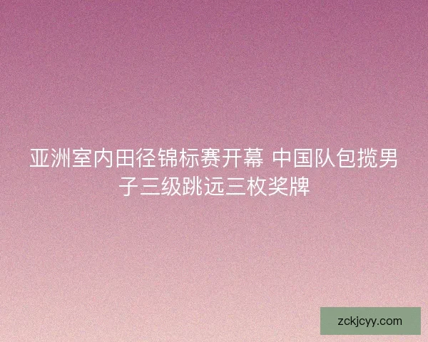 亚洲室内田径锦标赛开幕 中国队包揽男子三级跳远三枚奖牌 亚洲室内田径锦标赛开幕 中国队包揽男子三级跳远三枚奖牌