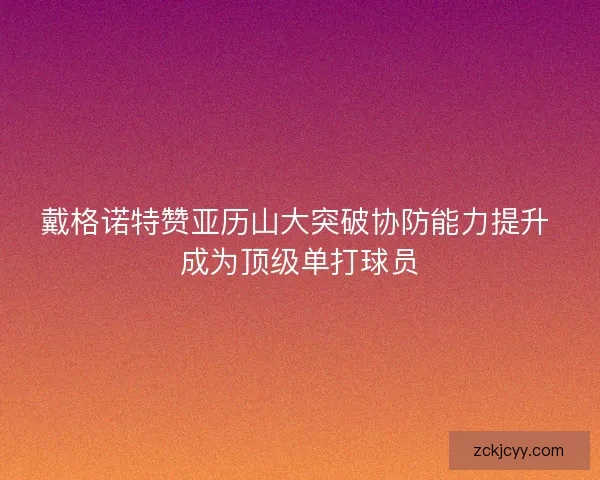 戴格诺特赞亚历山大突破协防能力提升 成为顶级单打球员 戴格诺特赞亚历山大突破协防能力提升 成为顶级单打球员