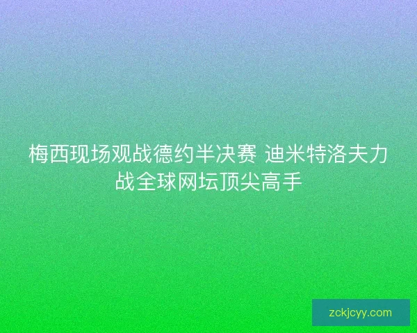 梅西现场观战德约半决赛 迪米特洛夫力战全球网坛顶尖高手