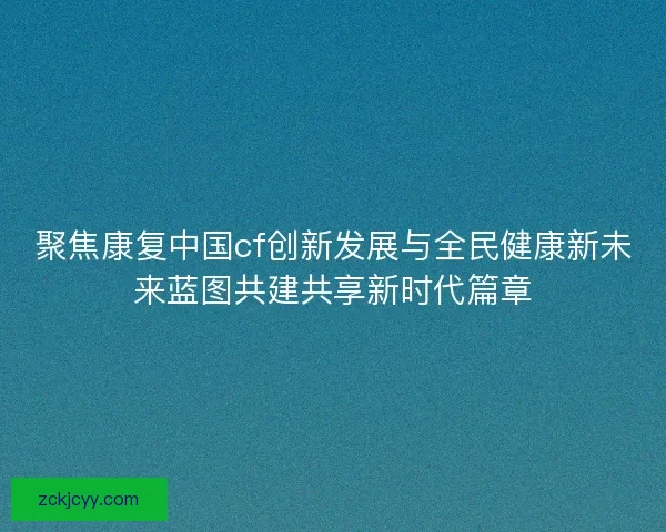 聚焦康复中国cf创新发展与全民健康新未来蓝图共建共享新时代篇章