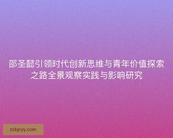 邵圣懿引领时代创新思维与青年价值探索之路全景观察实践与影响研究 邵圣懿引领时代创新思维与青年价值探索之路全景观察实践与影响研究