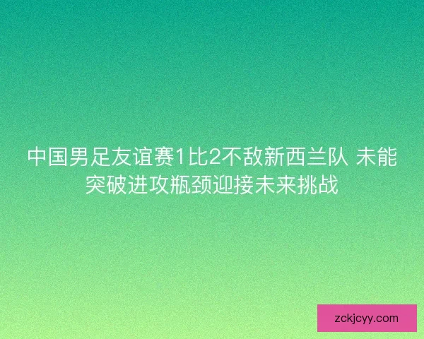 中国男足友谊赛1比2不敌新西兰队 未能突破进攻瓶颈迎接未来挑战 中国男足友谊赛1比2不敌新西兰队 未能突破进攻瓶颈迎接未来挑战