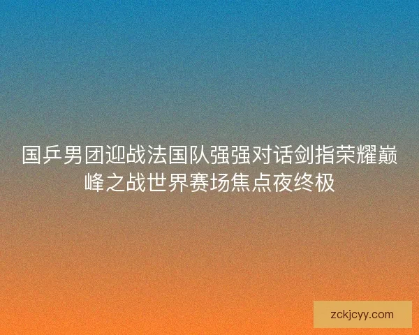国乒男团迎战法国队强强对话剑指荣耀巅峰之战世界赛场焦点夜终极 国乒男团迎战法国队强强对话剑指荣耀巅峰之战世界赛场焦点夜终极