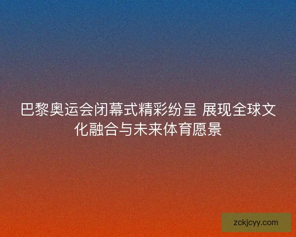 巴黎奥运会闭幕式精彩纷呈 展现全球文化融合与未来体育愿景 巴黎奥运会闭幕式精彩纷呈 展现全球文化融合与未来体育愿景