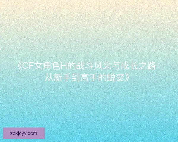 《CF女角色H的战斗风采与成长之路:从新手到高手的蜕变》 《CF女角色H的战斗风采与成长之路:从新手到高手的蜕变》