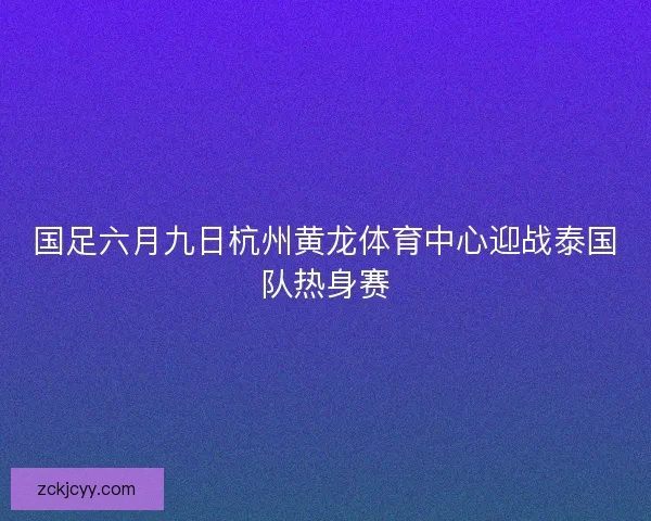国足六月九日杭州黄龙体育中心迎战泰国队热身赛 国足六月九日杭州黄龙体育中心迎战泰国队热身赛