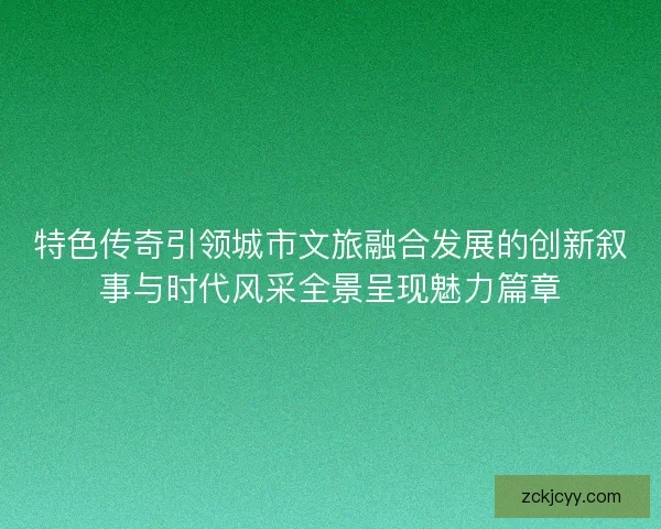 特色传奇引领城市文旅融合发展的创新叙事与时代风采全景呈现魅力篇章 特色传奇引领城市文旅融合发展的创新叙事与时代风采全景呈现魅力篇章