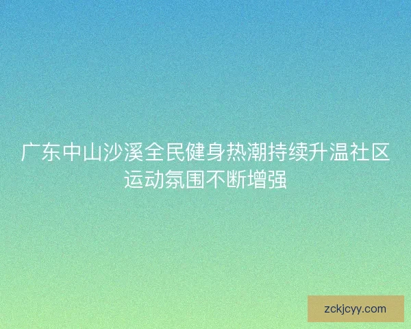 广东中山沙溪全民健身热潮持续升温社区运动氛围不断增强
