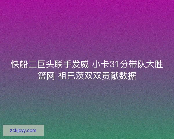 快船三巨头联手发威 小卡31分带队大胜篮网 祖巴茨双双贡献数据