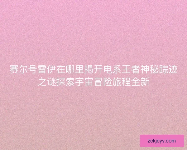 赛尔号雷伊在哪里揭开电系王者神秘踪迹之谜探索宇宙冒险旅程全新